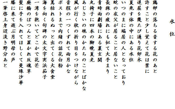 　　　水　位

鶏卵の落ちる音する花のあと
許すこと少し覚えて花は葉に
退屈を幾たび通り花卯木
夏兆す体の中にある水位
いつのまに端居の人となっており
蛇の衣父が居ること居ないこと
長旅の疲れにも似て大手まり
青時雨劇場にある裏玄関
丸椅子に四本の脚晩夏光
あじさいの毬のかたちのことばかな　　　
風が行く秋の折り目をつけながら
音程の一つくずれて雨月かな
ポストまで内緒の話花白粉
蔦枯れるぬっと出てくる大食堂
海を向く句碑の太文字実浜茄子
一湾を抱いてどこかで花芒
廃橋のぽつんと置かれ反魂草
髪に手を入れてほしくて曼珠沙華
膝に来て遊ぶ月明母の声
一筆啓上身辺淡き野分あと