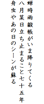 

蝉時雨緞帳がいま降りてくる
八月某日立ち止まること七十五年
舟虫やあの日のシーンが蘇る
