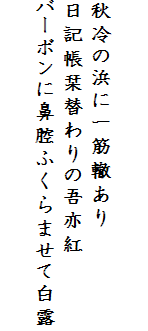 

秋冷の浜に一筋轍あり
日記帳栞替わりの吾亦紅
バーボンに鼻腔ふくらませて白露
