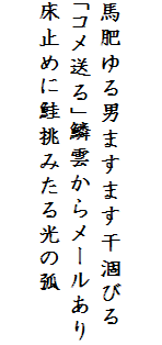 

馬肥ゆる男ますます干涸びる
「コメ送る」鱗雲からメールあり
床止めに鮭挑みたる光の弧　
