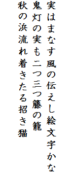 

実はまなす風の伝えし絵文字かな
鬼灯の実も二つ三つ籐の籠
秋の浜流れ着きたる招き猫　
