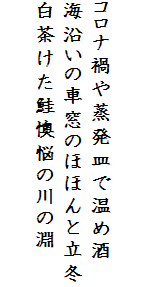 

コロナ禍や蒸発皿で温め酒
海沿いの車窓のほほんと立冬
白茶けた鮭懊悩の川の淵　
