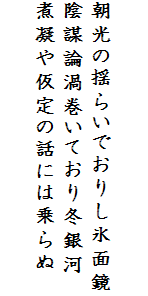 

朝光の揺らいでおりし氷面鏡
陰謀論渦巻いており冬銀河
煮凝や仮定の話には乗らぬ　
