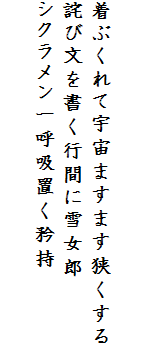 

着ぶくれて宇宙ますます狭くする
詫び文を書く行間に雪女郎
シクラメン一呼吸置く矜持　
