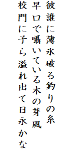 

彼誰に薄氷破る釣りの糸
早口で囁いている木の芽風
校門に子ら溢れ出て日永かな
