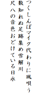 

つくしんぼマイク代わりに風唄う
数知れぬ足跡集め雪解川
尺八の音色おどけている日永
