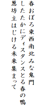 

春おぼろ東西南北みな鬼門
したたかにディスタンスとる春の鴨
葱坊主はじける未来集まって
