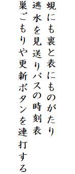 

蜆にも裏と表にものがたり
逃水を見送りバスの時刻表
巣ごもりや更新ボタンを連打する
