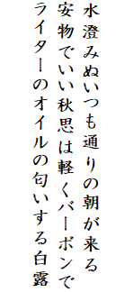 

水澄みぬいつも通りの朝が来る
安物でいい秋思は軽くバーボンで
ライターのオイルの匂いする白露
