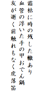 

霜枯に時の残した轍あり
血管の浮いた手の甲おでん鍋
友が逝く前触れもなく虎落笛
